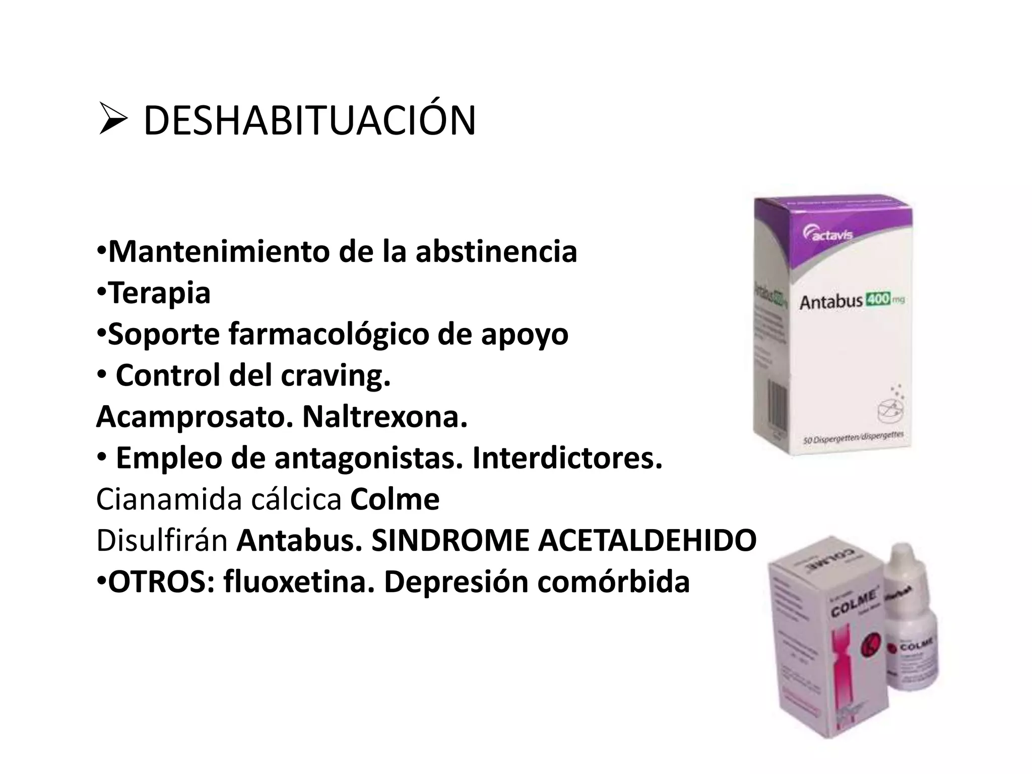  DESHABITUACIÓN 
•Mantenimiento de la abstinencia 
•Terapia 
•Soporte farmacológico de apoyo 
• Control del craving. 
Acamprosato. Naltrexona. 
• Empleo de antagonistas. Interdictores. 
Cianamida cálcica Colme 
Disulfirán Antabus. SINDROME ACETALDEHIDO 
•OTROS: fluoxetina. Depresión comórbida 
 