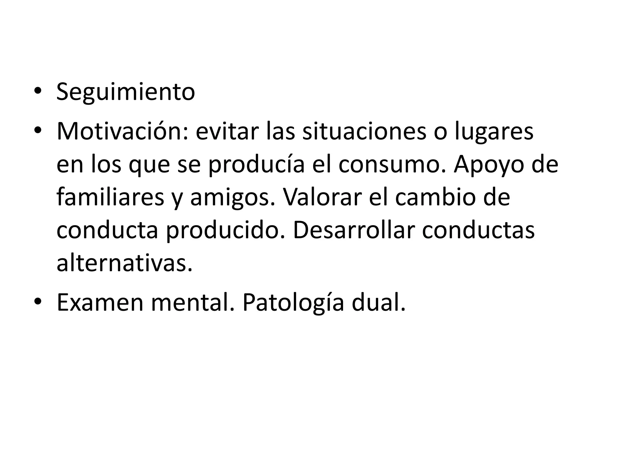 • Seguimiento 
• Motivación: evitar las situaciones o lugares 
en los que se producía el consumo. Apoyo de 
familiares y amigos. Valorar el cambio de 
conducta producido. Desarrollar conductas 
alternativas. 
• Examen mental. Patología dual. 
 