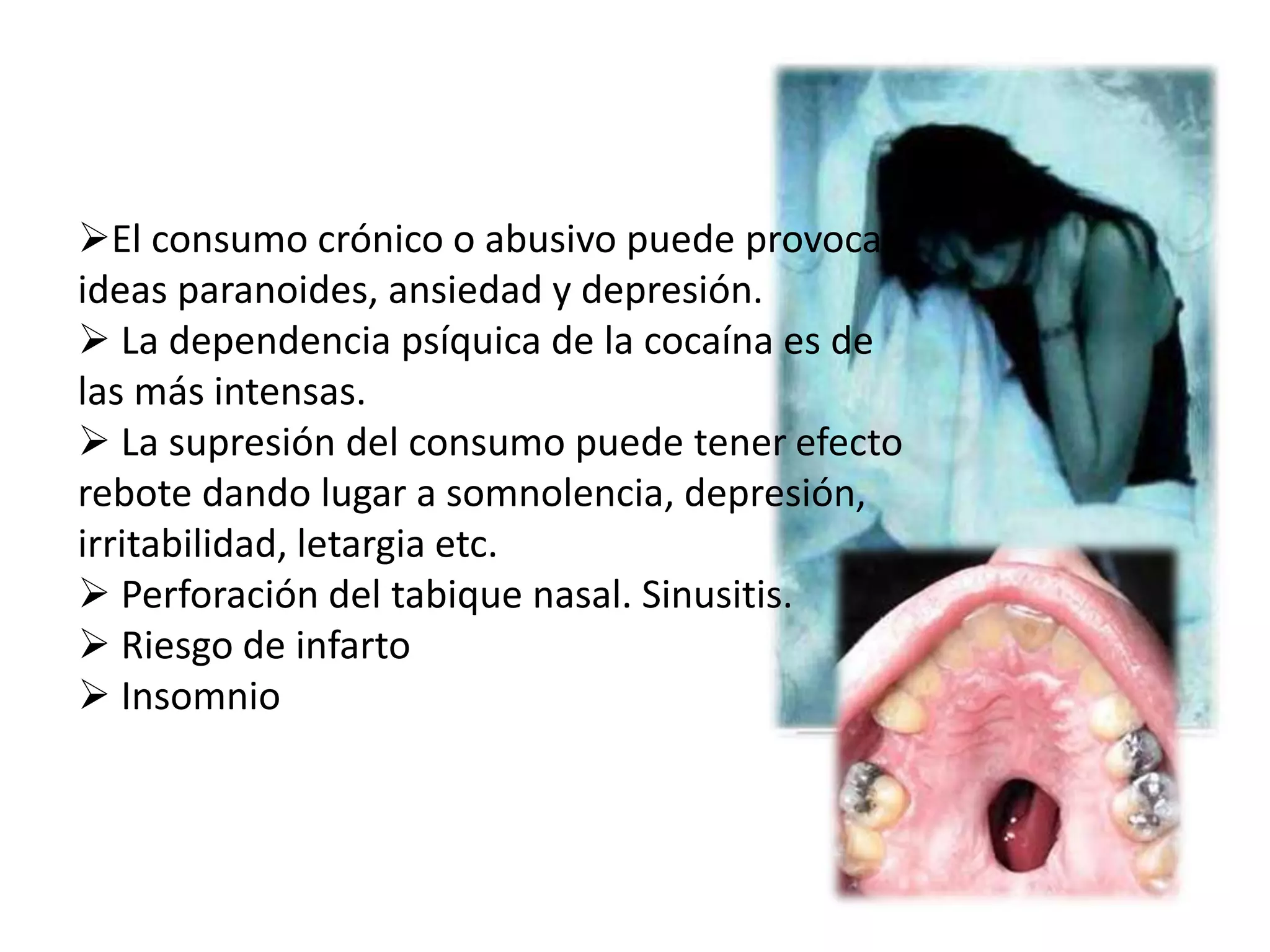 El consumo crónico o abusivo puede provocar 
ideas paranoides, ansiedad y depresión. 
 La dependencia psíquica de la cocaína es de 
las más intensas. 
 La supresión del consumo puede tener efecto 
rebote dando lugar a somnolencia, depresión, 
irritabilidad, letargia etc. 
 Perforación del tabique nasal. Sinusitis. 
 Riesgo de infarto 
 Insomnio 
 
