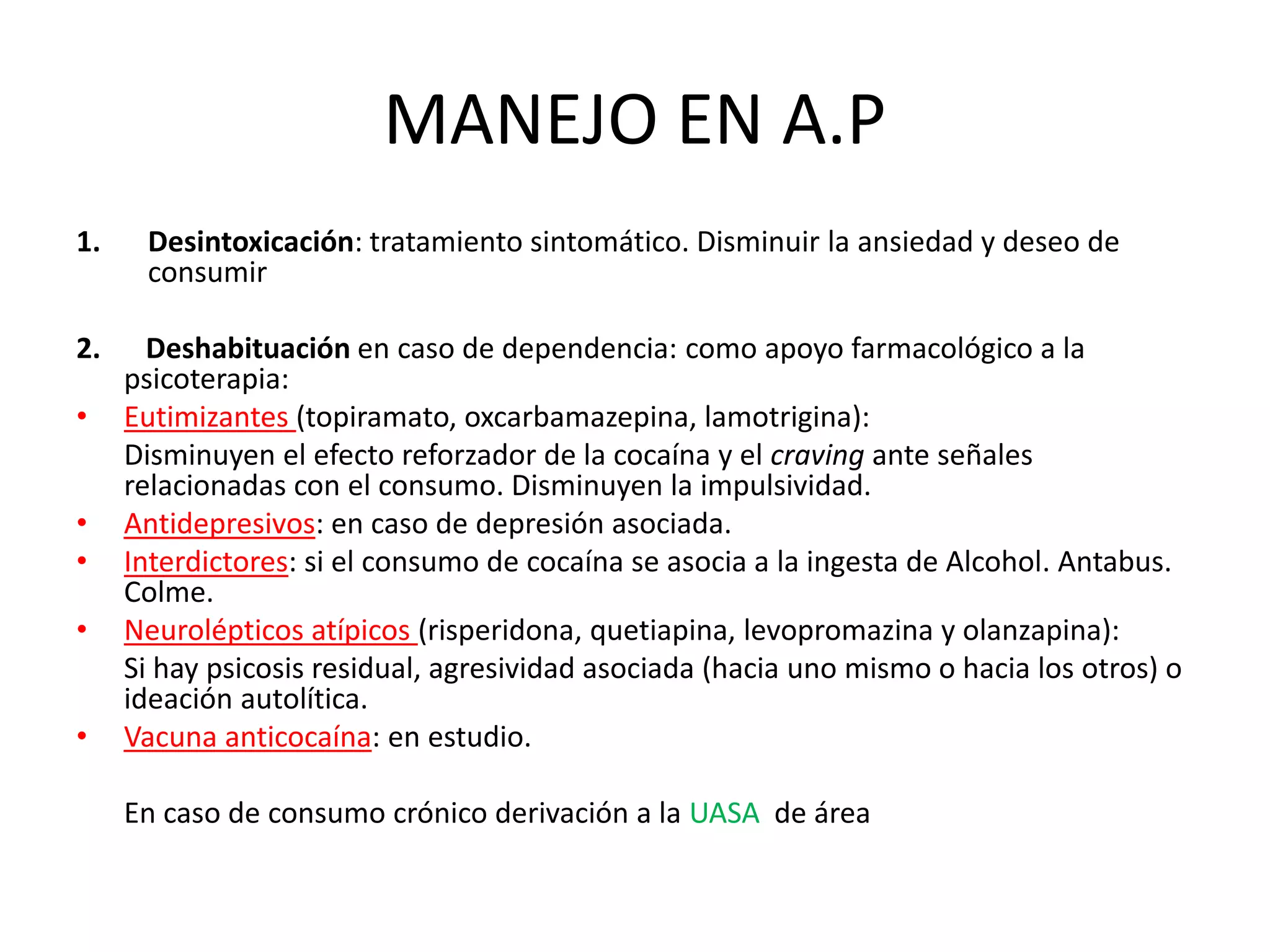 MANEJO EN A.P 
1. Desintoxicación: tratamiento sintomático. Disminuir la ansiedad y deseo de 
consumir 
2. Deshabituación en caso de dependencia: como apoyo farmacológico a la 
psicoterapia: 
• Eutimizantes (topiramato, oxcarbamazepina, lamotrigina): 
Disminuyen el efecto reforzador de la cocaína y el craving ante señales 
relacionadas con el consumo. Disminuyen la impulsividad. 
• Antidepresivos: en caso de depresión asociada. 
• Interdictores: si el consumo de cocaína se asocia a la ingesta de Alcohol. Antabus. 
Colme. 
• Neurolépticos atípicos (risperidona, quetiapina, levopromazina y olanzapina): 
Si hay psicosis residual, agresividad asociada (hacia uno mismo o hacia los otros) o 
ideación autolítica. 
• Vacuna anticocaína: en estudio. 
En caso de consumo crónico derivación a la UASA de área 
 
