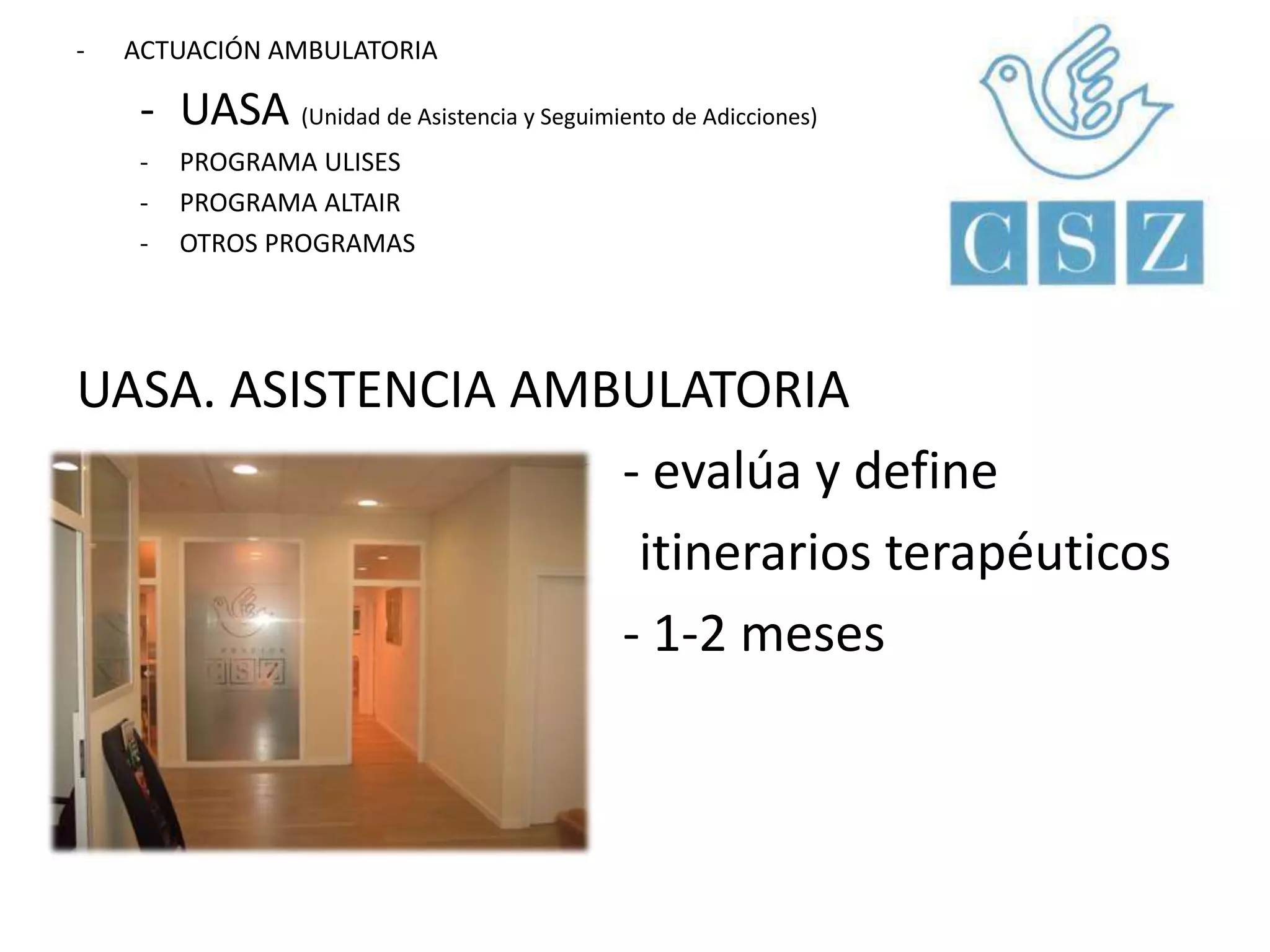 - ACTUACIÓN AMBULATORIA 
- UASA (Unidad de Asistencia y Seguimiento de Adicciones) 
- PROGRAMA ULISES 
- PROGRAMA ALTAIR 
- OTROS PROGRAMAS 
UASA. ASISTENCIA AMBULATORIA 
- evalúa y define 
itinerarios terapéuticos 
- 1-2 meses 
 