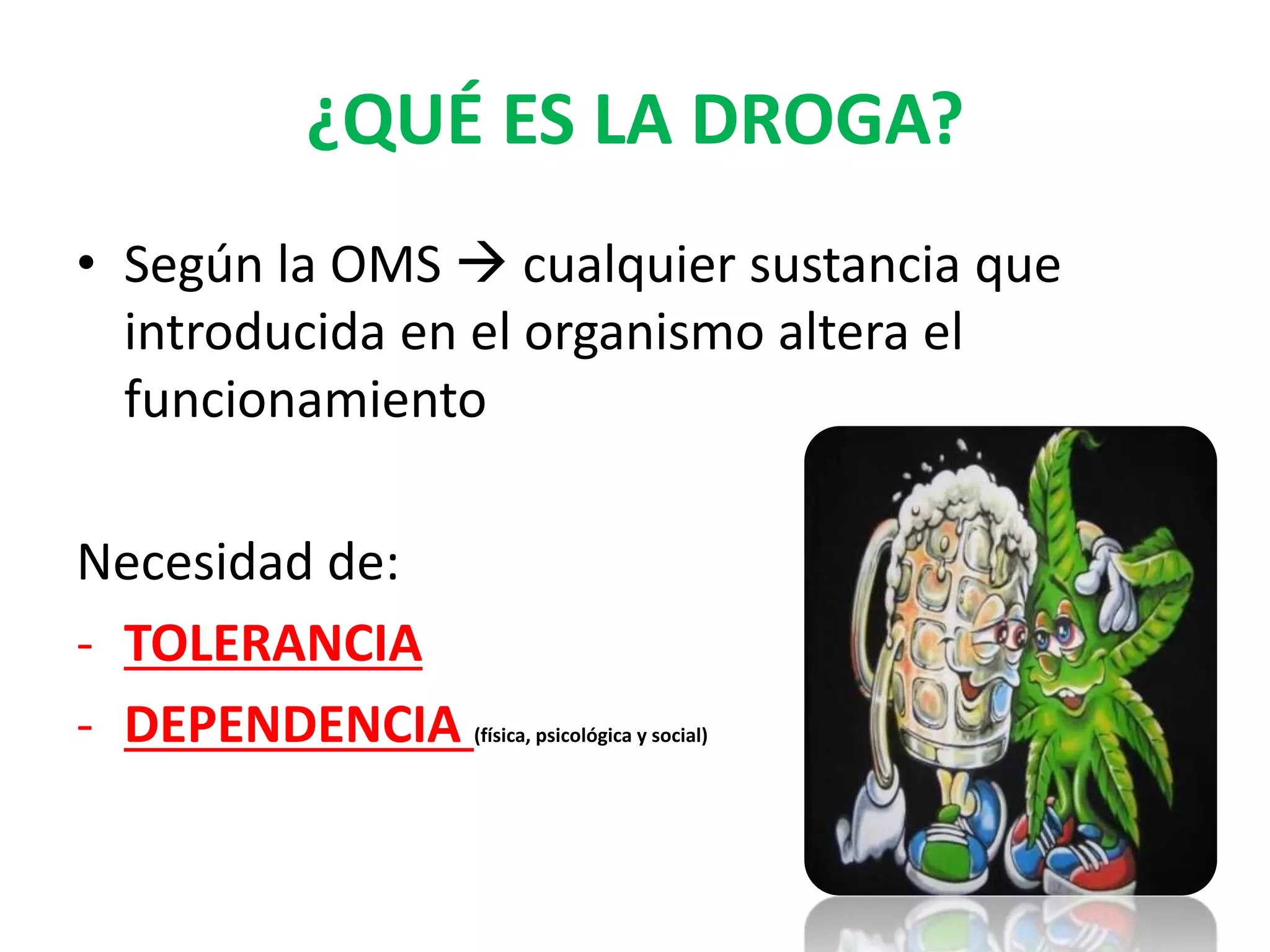 ¿QUÉ ES LA DROGA? 
• Según la OMS  cualquier sustancia que 
introducida en el organismo altera el 
funcionamiento 
Necesidad de: 
- TOLERANCIA 
- DEPENDENCIA (física, psicológica y social) 
 