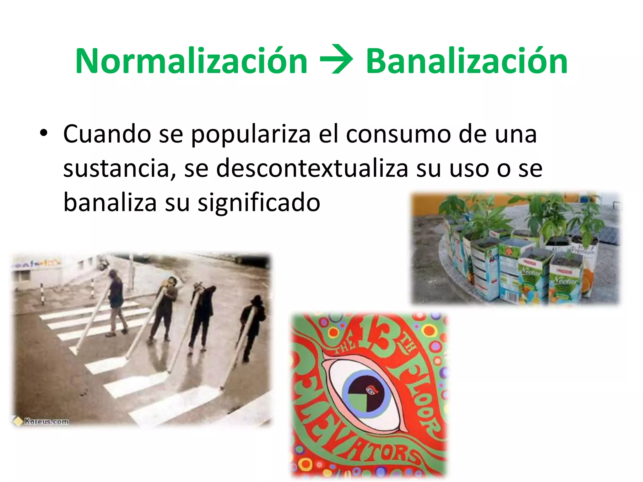 Normalización  Banalización 
• Cuando se populariza el consumo de una 
sustancia, se descontextualiza su uso o se 
banaliza su significado 
 