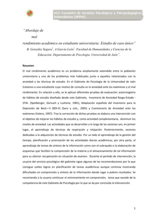 1
“Abordaje de
mal
rendimiento académico en estudiante universitaria: Estudio de caso único”
B. González Segura1
, A García León1
. Facultad de Humanidades y Ciencias de la
Educación. Departamento de Psicología. Universidad de Jaén 1
.
Resumen
El mal rendimiento académico es un problema ampliamente extendido entre la población
universitaria y uno de los problemas más habituales junto a aquellos relacionados con la
ansiedad y las técnicas de estudio. En el Gabinete de Psicología de la Universidad de Jaén
tratamos a una estudiante cuyo motivo de consulta es la ansiedad ante los exámenes y el mal
rendimiento. En relación a ello, se le aplican diferentes pruebas de evaluación: autorresgistro
de hábitos de estudio diseñado desde este Gabinete, Inventario de Ansiedad Rasgo-Estado -
STAI- (Spielberger, Gorsuch y Lushene, 1981), Adaptación española del Inventario para la
Depresión de Beck—II (BDI-II) (Sanz y cols., 2005) y Cuestionario de Ansiedad ante los
exámenes (Valero, 1997). Tras la corrección de dichas pruebas se elabora una intervención con
el objetivo de mejorar los hábitos de estudio y, como actividad complementaria, disminuir los
niveles de ansiedad. Las actividades que se desarrollan a lo largo de las sesiones son, en primer
lugar, el aprendizaje de técnicas de respiración y relajación. Posteriormente, sesiones
dedicadas a la adquisición de técnicas de estudio. Por un lado el aprendizaje de la gestión del
tiempo, planificación y priorización de las actividades diarias académicas; por otra parte, el
aprendizaje de tareas de síntesis de la información como son el subrayado o la elaboración de
esquemas que faciliten la comprensión de la materia y el almacenamiento de tal información
para su ulterior recuperación en situación de examen. Durante el período de intervención, la
usuaria del servicio psicológico del gabinete sigue algunas de las recomendaciones por lo que
consigue sutiles logros en planificación de tareas académicas aunque continúa mostrando
dificultades en comprensión y síntesis de la información dando lugar a pobres resultados. Se
recomienda a la usuaria continuar el entrenamiento en comprensión, tarea que excede de la
competencia de este Gabinete de Psicología por lo que se da por concluida la intervención.
 