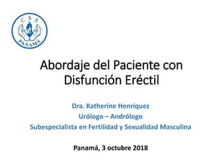 Abordaje del Paciente con
Disfunción Eréctil
Dra. Katherine Henríquez
Urólogo – Andrólogo
Subespecialista en Fertilidad y Sexualidad Masculina
Panamá, 3 octubre 2018
 