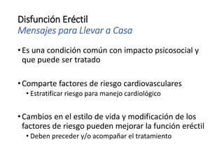 Disfunción Eréctil
Mensajes para Llevar a Casa
•Es una condición común con impacto psicosocial y
que puede ser tratado
•Comparte factores de riesgo cardiovasculares
• Estratificar riesgo para manejo cardiológico
•Cambios en el estilo de vida y modificación de los
factores de riesgo pueden mejorar la función eréctil
• Deben preceder y/o acompañar el tratamiento
 