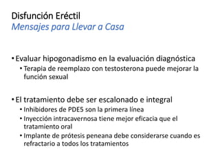 Disfunción Eréctil
Mensajes para Llevar a Casa
•Evaluar hipogonadismo en la evaluación diagnóstica
• Terapia de reemplazo con testosterona puede mejorar la
función sexual
•El tratamiento debe ser escalonado e integral
• Inhibidores de PDE5 son la primera línea
• Inyección intracavernosa tiene mejor eficacia que el
tratamiento oral
• Implante de prótesis peneana debe considerarse cuando es
refractario a todos los tratamientos
 