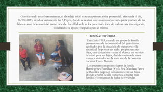 Considerando estas herramientas, el abordaje inició con una primera visita presencial , efectuada el día,
26/05/2023, siendo exactamente las 5,15 pm, donde se realizó un conversatorio con la participación de las
lideres tanto de comunidad como de calle. fue allí donde se les presentó la idea de realizar esta investigación,
solicitando su apoyo y respaldo para el mismo.
• RESEÑA HISTÓRICA
En el año 1963, cuando un grupo de familia
provenientes de la comunidad del guanábano,
agobiados por la situación de transporte y la
necesidad de poseer un techo propio para sus
hijos, una educación y tener al alcance un servicio
de salud para sus hijos, decidieron invadir unos
terrenos ubicados en la zona sur de la carretera
nacional Coro- Morón.
Los primeros invasores fueron la familia
Hermogenes Bustillos (+)y la Sra. Nicolasa Pérez
de Bustillos (esposa) juntamente con sus hijos.
Donde a partir de allí comienza a migrar más
familias y comienzan la lucha de viviendas.
 