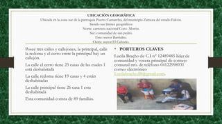 UBICACIÓN GEOGRÁFICA
Ubicada en la zona sur de la parroquia Puerto Cumarebo, del municipio Zamora del estado Falcón.
Siendo sus límites geográficos
Norte: carretera nacional Coro- Morón.
Sur: comunidad de san pedro.
Este: sector Barrialito.
Oeste: sector El Calvario.
Posee tres calles y callejones, la principal, calle
la redoma y el cerro entre la principal hay un
callejón.
La calle el cerro tiene 23 casas de las cuales 1
está deshabitada
La calle redoma tiene 19 casas y 4 están
deshabitadas
La calle principal tiene 26 casa 1 esta
deshabitada
Esta comunidad consta de 89 familias.
• PORTEROS CLAVES
Lucila Bracho de C.I n° 12489485 líder de
comunidad y vocera principal de consejo
comunal nro. de teléfono 04122998931
correo electrónico
Lucilabracho.lB@gmail.com.
 