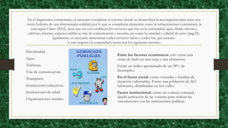 En el diagnóstico comunitario, es necesario considerar el entorno donde se desarrollará la investigación para tener una
visión holística de una determinada realidad, por lo que se consideran elementos como la infraestructura comunitaria, la
cual según Claret (2012), tiene que ver con establecer los servicios que hay en la comunidad: agua, fluido eléctrico,
teléfono, internet, espacios públicos, vías de comunicación y escuelas, así como la cantidad y calidad de estos (pag.23).
Igualmente, es necesario determinar cuáles servicios faltan y cuáles hay que mejorar.
A este respecto la comunidad cuenta con los siguientes servicio:
.
Electricidad.
Agua.
Telefonía.
Vías de comunicación .
Transporte.
Instituciones educativas.
Instituciones de salud.
Organizaciones sociales.
Entre los factores económicos solo existe una
venta de hielo en una casa, y una chatarrera.
Existe un índice aproximado de un 38% de
desempleo.
En el factor social: existe viviendas y familias de
situación vulnerables. Existe una población de 263
habitantes, distribuidas en tres calles.
Factor institucional: existe un consejo comunal,
dando activación de las vocerías para realizar las
vinculaciones con las instituciones publicas.
 