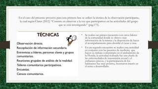 En el caso del presente proyecto para esta primera fase se utilizó la técnica de la observación participante,
la cual según Claret (2012) “Consiste en observar a la vez que participamos en las actividades del grupo
que se está investigando” (pag.175).
• Se realizo un primer encuentro con otros lideres
de la comunidad donde se obtuvo mas
información de la misma y la disposición de hacer
el acompañamiento para abordar el casas a casa.
• En un segundo encuentro se realizo una actividad
en conjunto con las pasantes de medicina que
hacen su trabajo comunitario en el ambulatorio de
la Florida, la actividad realizada fue una charla de
las enfermedades de transmisión sexual y el
embarazo precoz, y la participación de los
habitantes fue muy positiva, mostraron interés en
el tema a desarrollado.
 