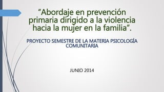 “Abordaje en prevención
primaria dirigido a la violencia
hacia la mujer en la familia”.
PROYECTO SEMESTRE DE LA MATERIA PSICOLOGÍA
COMUNITARIA
JUNIO 2014
 