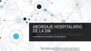 ABORDAJE HOSPITALARIO
DE LA DM
R1MI BERTHA SALGADO VILLAVICENCIO
AMERICAN DIABETES ASSOCIATION PROFESSIONAL PRACTICE COMMITTEE; 16. DIABETES CARE IN THE
HOSPITAL: STANDARDS OF MEDICAL CARE IN DIABETES—2022. DIABETES CARE 1 JANUARY 2022; 45
(SUPPLEMENT_1): S244–S253. HTTPS://DOI.ORG/10.2337/DC22-S016
 