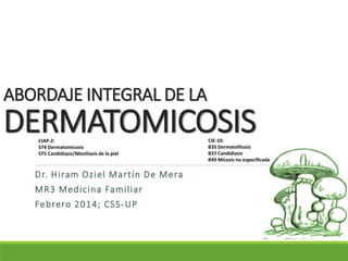 ABORDAJE INTEGRAL DE LA
DERMATOMICOSIS
Dr. Hiram Oziel Martín De Mera
MR3 Medicina Familiar
Febrero 2014; CSS-UP
CIAP-2:
S74 Dermatomicosis
S75 Candidiasis/Moniliasis de la piel
CIE-10:
B35 Dermatofitosis
B37 Candidiasis
B49 Micosis no especificada
 