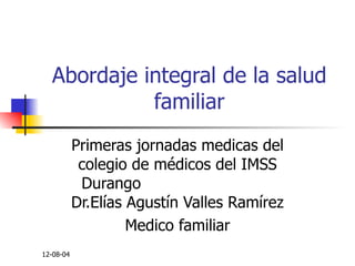 Abordaje integral de la salud familiar Primeras jornadas medicas del colegio de médicos del IMSS Durango  Dr.Elías Agustín Valles Ramírez Medico familiar 