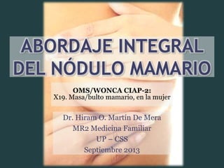 ABORDAJE INTEGRAL
DEL NÓDULO MAMARIO
Dr. Hiram O. Martín De Mera
MR2 Medicina Familiar
UP – CSS
Septiembre 2013
OMS/WONCA CIAP-2:
X19. Masa/bulto mamario, en la mujer
 