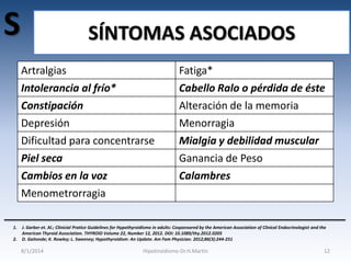 S

SÍNTOMAS ASOCIADOS
Artralgias

Intolerancia al frío*
Constipación
Depresión
Dificultad para concentrarse
Piel seca
Cambios en la voz
Menometrorragia
1.
2.

Fatiga*

Cabello Ralo o pérdida de éste
Alteración de la memoria
Menorragia
Mialgia y debilidad muscular
Ganancia de Peso
Calambres

J. Garber et. Al.; Clinicial Pratice Guidelines for Hypothyroidismo in adults: Cosponsored by the American Association of Clinical Endocrinologist and the
American Thyroid Association. THYROID Volume 22, Number 12, 2012. DOI: 10.1089/thy.2012.0205
D. Gaitonde; K. Rowley; L. Sweeney; Hypothyroidism: An Update. Am Fam Physician. 2012;86(3):244-251

8/1/2014

Hipotiroidismo-Dr.H.Martín

12

 