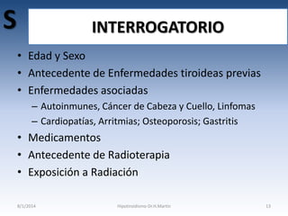 S

INTERROGATORIO
• Edad y Sexo
• Antecedente de Enfermedades tiroideas previas
• Enfermedades asociadas
– Autoinmunes, Cáncer de Cabeza y Cuello, Linfomas
– Cardiopatías, Arritmias; Osteoporosis; Gastritis

• Medicamentos
• Antecedente de Radioterapia
• Exposición a Radiación
8/1/2014

Hipotiroidismo-Dr.H.Martín

13

 