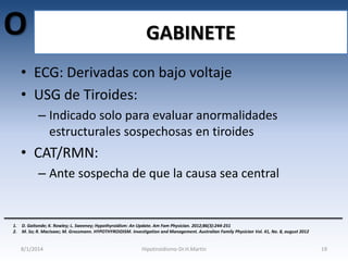O

GABINETE

• ECG: Derivadas con bajo voltaje
• USG de Tiroides:
– Indicado solo para evaluar anormalidades
estructurales sospechosas en tiroides

• CAT/RMN:
– Ante sospecha de que la causa sea central

1.
2.

D. Gaitonde; K. Rowley; L. Sweeney; Hypothyroidism: An Update. Am Fam Physician. 2012;86(3):244-251
M. So; R. MacIsaac; M. Grossmann. HYPOTHYROIDISM. Investigation and Management. Australian Family Physician Vol. 41, No. 8, august 2012

8/1/2014

Hipotiroidismo-Dr.H.Martín

19

 