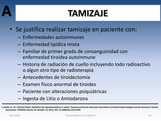 A

TAMIZAJE

• Se justifica realizar tamizaje en paciente con:
– Enfermedades autoinmunes
– Enfermedad lipídica mixta
– Familiar de primer grado de consanguinidad con
enfermedad tiroidea autoinmune
– Historia de radiación de cuello incluyendo Iodo radioactivo
o algun otro tipo de radioterapia
– Antecedentes de tiroidectomía
– Examen físico anormal de tiroides
– Paciente con alteraciones psiquiátricas
– Ingesta de Litio o Amiodarona
J. Garber et. Al.; Clinicial Pratice Guidelines for Hypothyroidismo in adults: Cosponsored by the American Association of Clinical Endocrinologist and the American Thyroid
Association. THYROID Volume 22, Number 12, 2012. DOI: 10.1089/thy.2012.0205

8/1/2014

Hipotiroidismo-Dr.H.Martín

23

 