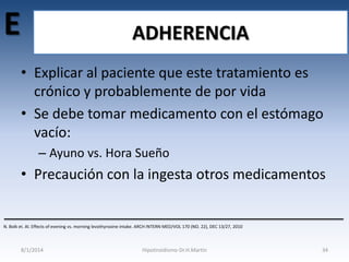 E

ADHERENCIA
• Explicar al paciente que este tratamiento es
crónico y probablemente de por vida
• Se debe tomar medicamento con el estómago
vacío:
– Ayuno vs. Hora Sueño

• Precaución con la ingesta otros medicamentos

N. Bolk et. Al. Effects of evening vs. morning levothyroxine intake. ARCH INTERN MED/VOL 170 (NO. 22), DEC 13/27, 2010

8/1/2014

Hipotiroidismo-Dr.H.Martín

34

 
