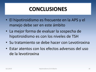 CONCLUSIONES
• El hipotiroidismo es frecuente en la APS y el
manejo debe ser en este ámbito
• La mejor forma de evaluar la sospecha de
hipotiroidismo es con los niveles de TSH
• Su tratamiento se debe hacer con Levotiroxina
• Estar atentos con los efectos adversos del uso
de la levotiroxina

8/1/2014

Hipotiroidismo-Dr.H.Martín

36

 