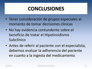 CONCLUSIONES
• Tener consideración de grupos especiales al
momento de tomar decisiones clínicas
• No hay evidencia contundente sobre el
beneficio de tratar el Hipotiroidismo
Subclínico
• Antes de referir al paciente con el especialista,
debemos evaluar la adherencia del paciente
en cuanto a la ingesta del medicamento
8/1/2014

Hipotiroidismo-Dr.H.Martín

37

 