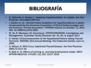 BIBLIOGRAFÍA
• D. Gaitonde; K. Rowley; L. Sweeney; Hypothyroidism: An Update. Am Fam
Physician. 2012;86(3):244-251
• J. Garber et. Al.; Clinicial Pratice Guidelines for Hypothyroidismo in adults:
Cosponsored by the American Association of Clinical Endocrinologist and
the American Thyroid Association. THYROID Volume 22, Number 12, 2012.
DOI: 10.1089/thy.2012.0205
• M. So; R. MacIsaac; M. Grossmann. HYPOTHYROIDISM. Investigation and
Management. Australian Family Physician Vol. 41, No. 8, august 2012
• G. Kahaly. Clinical Assessment of the Hypothyroid Patient taking Thyroid
Hormone. ENDO09, 91st Annual Meeting, The Endocrine Society. June 11,
2009.
• G. Wilson; R. Whit Curry. Subclinical Thyroid Disease. Am Fam Physician
2005;72:1517-24
• N. Bolk et. Al. Effects of evening vs. morning levothyroxine intake. ARCH
INTERN MED/VOL 170 (NO. 22), DEC 13/27, 2010

8/1/2014

Hipotiroidismo-Dr.H.Martín

38

 