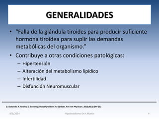 GENERALIDADES
• “Falla de la glándula tiroides para producir suficiente
hormona tiroidea para suplir las demandas
metabólicas del organismo.”
• Contribuye a otras condiciones patológicas:
–
–
–
–

Hipertensión
Alteración del metabolismo lipídico
Infertilidad
Disfunción Neuromuscular

D. Gaitonde; K. Rowley; L. Sweeney; Hypothyroidism: An Update. Am Fam Physician. 2012;86(3):244-251

8/1/2014

Hipotiroidismo-Dr.H.Martín

4

 