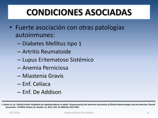 CONDICIONES ASOCIADAS
• Fuerte asociación con otras patologías
autoinmunes:
– Diabetes Mellitus tipo 1
– Artritis Reumatoide
– Lupus Eritematoso Sistémico
– Anemia Perniciosa
– Miastenia Gravis
– Enf. Celíaca
– Enf. De Addison
J. Garber et. Al.; Clinicial Pratice Guidelines for Hypothyroidismo in adults: Cosponsored by the American Association of Clinical Endocrinologist and the American Thyroid
Association. THYROID Volume 22, Number 12, 2012. DOI: 10.1089/thy.2012.0205

8/1/2014

Hipotiroidismo-Dr.H.Martín

9

 