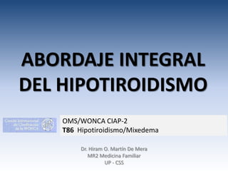 ABORDAJE INTEGRAL
DEL HIPOTIROIDISMO
OMS/WONCA CIAP-2
T86 Hipotiroidismo/Mixedema
Dr. Hiram O. Martín De Mera
MR2 Medicina Familiar
UP - CSS

 