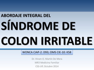 ABORDAJE INTEGRAL DEL 
SÍNDROME DE 
COLON IRRITABLE 
WONCA CIAP-2: D93; OMS CIE-10: K58 
Dr. Hiram O. Martín De Mera 
MR3 Medicina Familiar 
CSS-UP, Octubre 2014 
 
