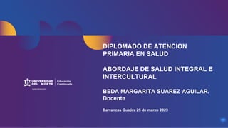 DIPLOMADO DE ATENCION
PRIMARIA EN SALUD
ABORDAJE DE SALUD INTEGRAL E
INTERCULTURAL
BEDA MARGARITA SUAREZ AGUILAR.
Docente
Barrancas Guajira 25 de marzo 2023
 