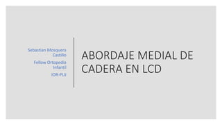 ABORDAJE MEDIAL DE
CADERA EN LCD
Sebastian Mosquera
Castillo
Fellow Ortopedia
Infantil
IOR-PUJ
 