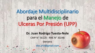 Abordaje Multidisciplinario
para el Manejo de
Ulceras Por Presión (UPP)
Dr. Juan Rodrigo Tuesta-Nole
CMP N° 56120 - RNE N° 30248
Geriatra
doc.jrtn@gmail.com
 