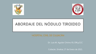 ABORDAJE DEL NÓDULO TIROIDEO
HOSPITAL CIVIL DE CULIACÁN
Dr. Luis M. Aguilar Chirino R1 ORLyCCC
Culiacán, Sinaloa; 27 de Enero de 2021.
 