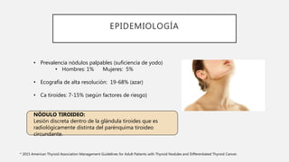 EPIDEMIOLOGÍA
• Prevalencia nódulos palpables (suficiencia de yodo)
• Hombres: 1% Mujeres: 5%
• Ecografía de alta resolución: 19-68% (azar)
• Ca tiroides: 7-15% (según factores de riesgo)
NÓDULO TIROIDEO:
Lesión discreta dentro de la glándula tiroides que es
radiológicamente distinta del parénquima tiroideo
circundante.
* 2015 American Thyroid Association Management Guidelines for Adult Patients with Thyroid Nodules and Differentiated Thyroid Cancer.
 