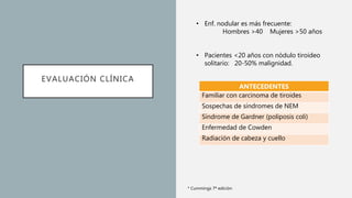 EVALUACIÓN CLÍNICA
• Enf. nodular es más frecuente:
Hombres >40 Mujeres >50 años
• Pacientes <20 años con nódulo tiroideo
solitario: 20-50% malignidad.
* Cummings 7ª edición
ANTECEDENTES
Familiar con carcinoma de tiroides
Sospechas de síndromes de NEM
Síndrome de Gardner (poliposis coli)
Enfermedad de Cowden
Radiación de cabeza y cuello
 