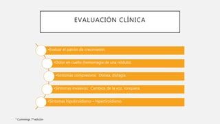 EVALUACIÓN CLÍNICA
•Evaluar el patrón de crecimiento.
•Dolor en cuello (hemorragia de una nódulo).
•Síntomas compresivos: Disnea, disfagia.
•Síntomas invasivos: Cambios de la voz, ronquera.
•Síntomas hipotiroidismo – hipertiroidismo.
* Cummings 7ª edición
 
