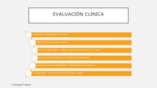 EVALUACIÓN CLÍNICA
•Palpación cuidadosa de la tiroides.
Pedirle al paciente que trague.
Firmeza del nódulo: mayor riesgo de carcinoma de 2-3 veces.
Maniobra de Pemberton  extensión subesternal.
Ganglios cervicales palpables  Sospecha de malignidad
Laringoscopia  Evaluación de la cuerdas vocales.
* Cummings 7ª edición
 