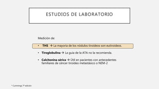 ESTUDIOS DE LABORATORIO
Medición de:
• THS  La mayoria de los nódulos tiroideos son eutiroideos.
• Tiroglobulina  La guía de la ATA no la recomienda.
• Calcitonina sérica  Útil en pacientes con antecedentes
familiares de céncer tiroideo metastásico o NEM-2
* Cummings 7ª edición
 