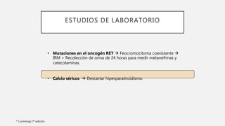 ESTUDIOS DE LABORATORIO
• Mutaciones en el oncogén RET  Feocromocitoma coexistente 
IRM + Recolección de orina de 24 horas para medir metanefrinas y
catecolaminas.
• Calcio séricos  Descartar hiperparatiroidismo.
* Cummings 7ª edición
 