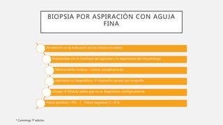 BIOPSIA POR ASPIRACIÓN CON AGUJA
FINA
De elección en la evaluación de los nódulos tiroideos
Relacionada con la habilidad del aspirador y la experiencia del citopatólogo
Mínimamente invasivo – menos complicaciones
Aspirados no diagnósticos  Aspiración guiada por ecografía.
Cirugía  Nódulo sólido que no es diagnóstico citológicamente.
Falsos positivos >5% / Falsos negativos 1 – 6 %
* Cummings 7ª edición
 