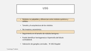 USG
* Cummings 7ª edición
• Nódulos no palpables y diferencian entre nódulos quísticos y
sólidos.
• Tamaño y la arquitectura de los nódulos.
• No invasivo y económico.
• Seguimiento en el tamaño de nódulos benignos.
• Puede identificar hemiagenesia e hipertrofia del lóbulo
contralateral.
• Valoración de ganglios cervicales.  USG Doppler
 