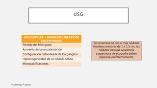 USG
* Cummings 7ª edición
USG DOPPLER – GANGLIOS LINFÁTICOS
SOSPECHOSOS
Pérdida del hilio graso
Aumento de la vascularización
Configuración redondeada de los ganglios
Hipoecogenicidad de un nódulo sólido
Microcalcificaciones
En presencia de dos o más nódulos
tiroideos mayores de 1 a 1,5 cm, los
nódulos con una apariencia
sospechosa de ecografía deben
aspirarse preferentemente.
 