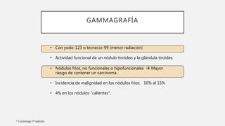 GAMMAGRAFÍA
* Cummings 7ª edición
• Con yodo-123 o tecnecio-99 (menor radiación)
• Actividad funcional de un nódulo tiroideo y la glándula tiroides.
• Nódulos fríos, no funcionales o hipofuncionales  Mayor
riesgo de contener un carcinoma.
• Incidencia de malignidad en los nódulos fríos: 10% al 15%
• 4% en los nódulos "calientes".
 