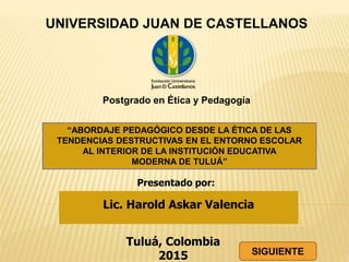 “ABORDAJE PEDAGÓGICO DESDE LA ÉTICA DE LAS
TENDENCIAS DESTRUCTIVAS EN EL ENTORNO ESCOLAR
AL INTERIOR DE LA INSTITUCIÓN EDUCATIVA
MODERNA DE TULUÁ”
Tuluá, Colombia
2015
UNIVERSIDAD JUAN DE CASTELLANOS
Postgrado en Ética y Pedagogía
Lic. Harold Askar Valencia
Presentado por:
SIGUIENTE
 