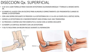 DISECCION Qx. SUPERFICIAL
• SI SE VA A USAR TORNILLO PARA FIJACION OSTEOTOMIA OLECRANON BROQUE Y TERRAJE EL MISMO ANTES
DE.
• SE MARCA EL HUESO CON UN ESCOPLO PARA ALINEARLO CORRECTAMENTE LOS FRAGMENTOS CUANDO SE
SEPARE LA OSTEOTOMIA
• CON UNA SIERRA OSCILANTE SE PROCEDE A LA OSTEOTOMIA EN V 2 Cm DE LA PUNTA EN EL VERTICE DISTAL
• SIENDO LA OSTEOTOMIA EN V INHERENTEMENTE MAS ESTABLE QUE UNA TRANSVERSA
• SE PROCEDE A CORTAR CASI POR COMPLETO EL HUESO CON LA SIERRA OSCILANTE
• SE ROMPE LA CORTICAL RESTANTE CON UN OSTEOTOMO
• Y ASI TE FACILITARA UN MEJOR ENCAJE DURANTE SU REPARACION
 