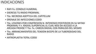 INDICACIONES
• RAFI Fx. CONDILO HUMERAL
• EXERESIS TU RADIO PROXIMAL
• Tto. NECROSIS ASEPTICA DEL CAPITELUM
• DRENAJE DE INFECCIONES CODO
• Tto. LESIONES POR COMPRESION N. INTEROSEO POSTERIOR EN SU MITAD
PROXIMAL Y n. RADIAL SUPERFICIAL EL CUAL NOS DA ACCESO A LA
ARCADA FROHSE Y Tto. Fx. CABEZA RADIAL CON PARALISIS DEL MISMO
• Tto. ARRANCAMIENTOS DEL TENDON BICEPS DE LA TUBEROSIDAD DEL
RADIO
• ARTROPLASTIA TOTAL CODO
 