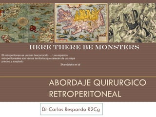 Here there be monsters
El retroperitoneo es un mar desconocido. ... Los espacios
retroperitoneales son vastos territorios que carecen de un mapa
preciso y aceptado
                                                    Skandalakis et al




                                         ABORDAJE QUIRURGICO
                                         RETROPERITONEAL
                                   Dr Carlos Respardo R2Cg
 